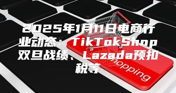 2025年1月11日电商行业动态：TikTokShop双旦战绩、Lazada预扣税等