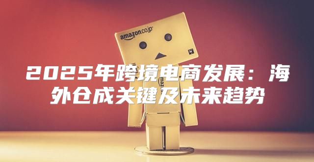 2025年跨境电商发展：海外仓成关键及未来趋势