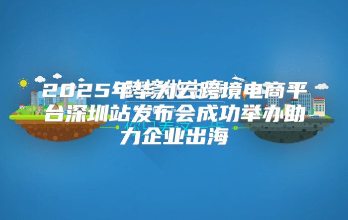 2025年华为云跨境电商平台深圳站发布会成功举办助力企业出海