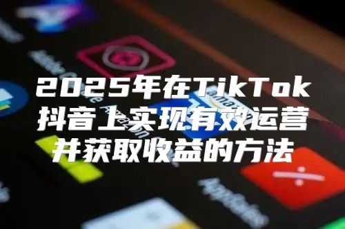 2025年在TikTok抖音上实现有效运营并获取收益的方法