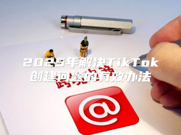 2025年解决TikTok创建问题的有效办法