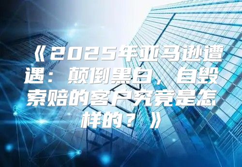 2025年亚马逊遭遇：颠倒黑白，自毁索赔的客户究竟是怎样的？