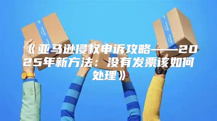 亚马逊侵权申诉攻略——2025年新方法：没有发票该如何处理