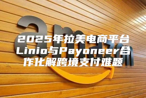 2025年拉美电商平台Linio与Payoneer合作化解跨境支付难题