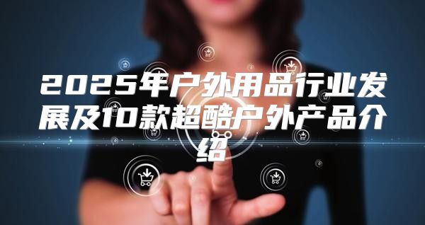 2025年户外用品行业发展及10款超酷户外产品介绍