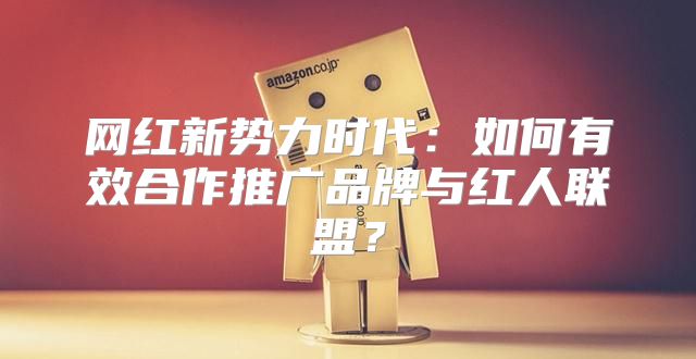 网红新势力时代：如何有效合作推广品牌与红人联盟？
