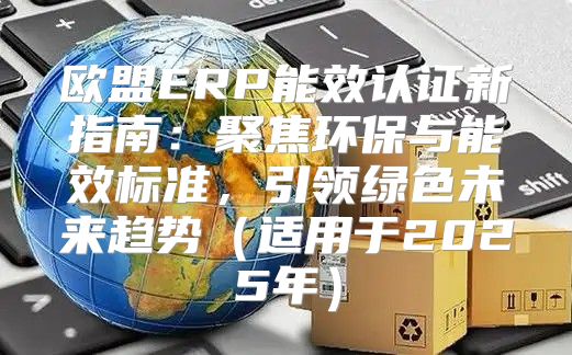 欧盟ERP能效认证新指南：聚焦环保与能效标准，引领绿色未来趋势适用于2025年