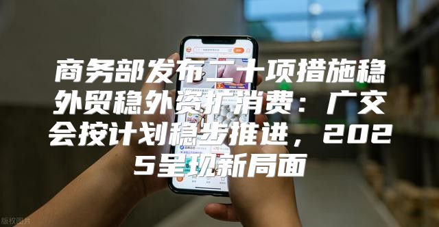 商务部发布二十项措施稳外贸稳外资扩消费：广交会按计划稳步推进，2025呈现新局面
