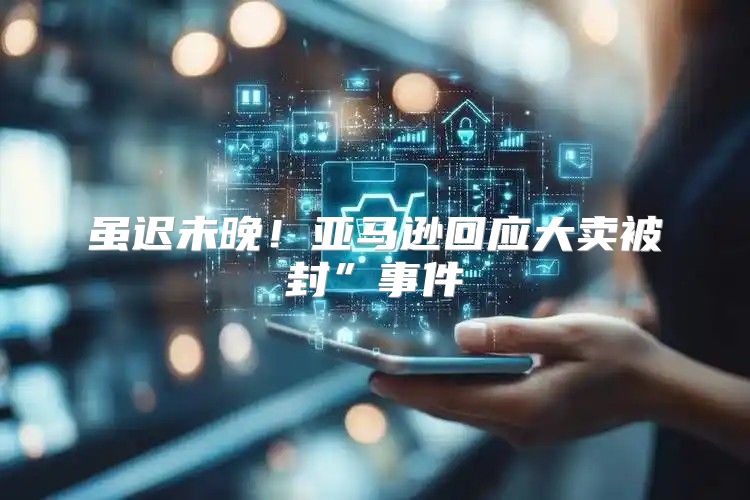 虽迟未晚！亚马逊回应大卖被封”事件