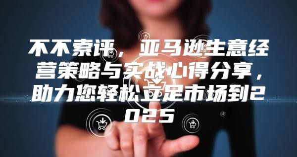 不不索评，亚马逊生意经营策略与实战心得分享，助力您轻松立足市场到2025