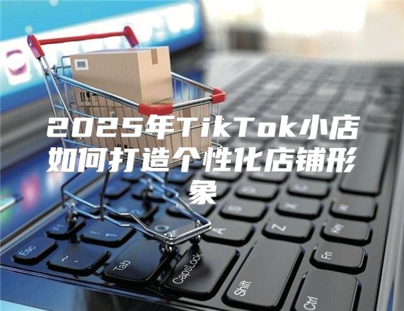 2025年TikTok小店如何打造个性化店铺形象