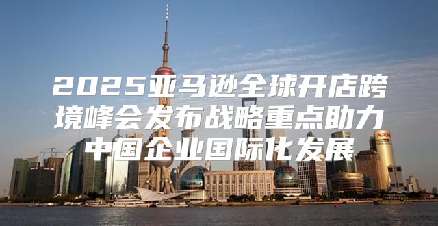 2025亚马逊全球开店跨境峰会发布战略重点助力中国企业国际化发展