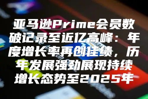 亚马逊Prime会员数破记录至近亿高峰：年度增长率再创佳绩，历年发展强劲展现持续增长态势至2025年