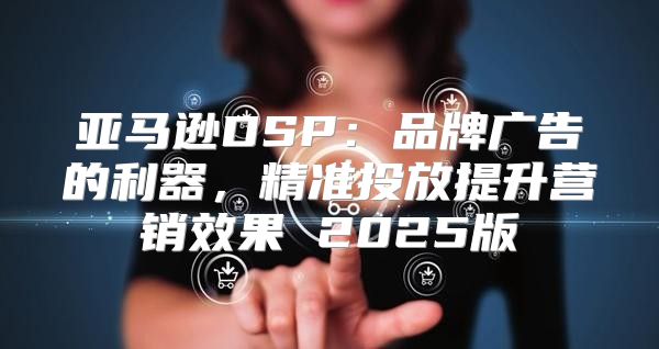 亚马逊DSP：品牌广告的利器，精准投放提升营销效果 2025版