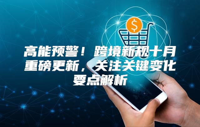 高能预警！跨境新规十月重磅更新，关注关键变化要点解析