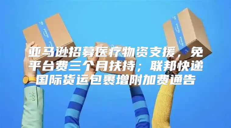 亚马逊招募医疗物资支援，免平台费三个月扶持；联邦快递国际货运包裹增附加费通告