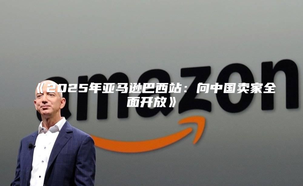 2025年亚马逊巴西站：向中国卖家全面开放
