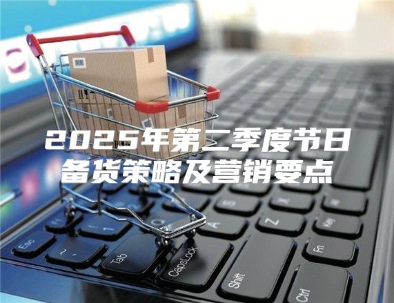 2025年第二季度节日备货策略及营销要点