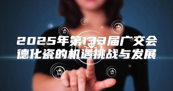 2025年第133届广交会德化瓷的机遇挑战与发展