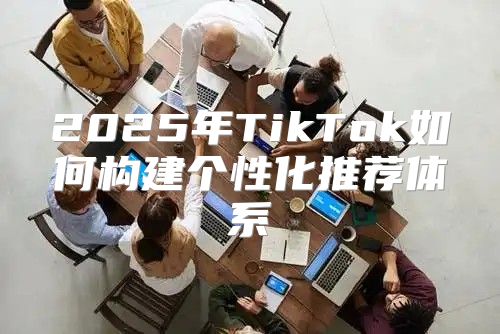 2025年TikTok如何构建个性化推荐体系