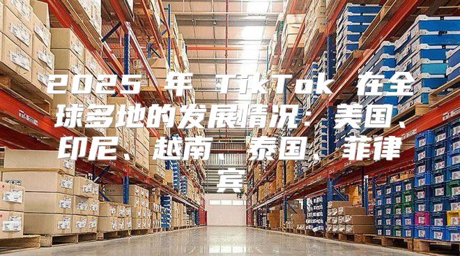 2025 年 TikTok 在全球多地的发展情况：美国、印尼、越南、泰国、菲律宾