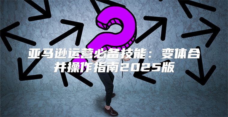亚马逊运营必备技能：变体合并操作指南2025版