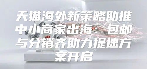 天猫海外新策略助推中小商家出海：包邮与分销齐助力提速方案开启