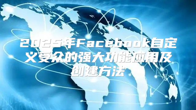 2025年Facebook自定义受众的强大功能应用及创建方法
