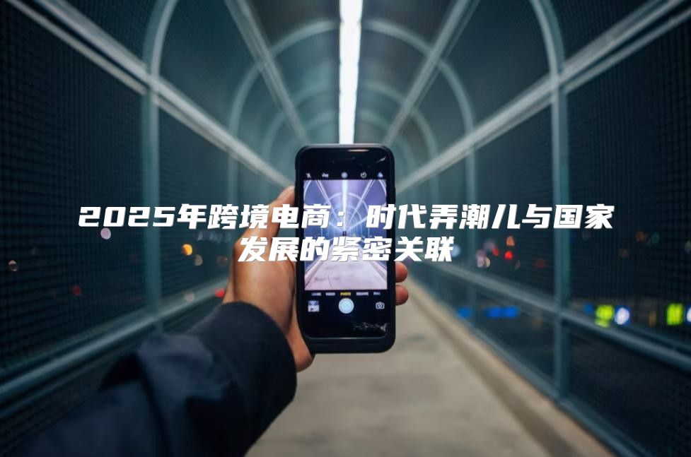 2025年跨境电商：时代弄潮儿与国家发展的紧密关联