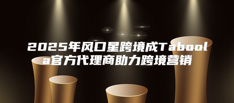 2025年风口星跨境成Taboola官方代理商助力跨境营销