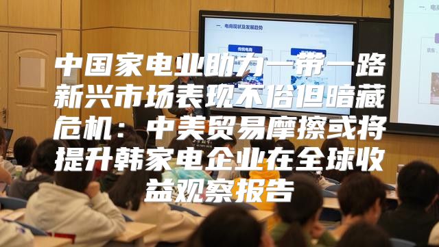 中国家电业助力一带一路新兴市场表现不俗但暗藏危机：中美贸易摩擦或将提升韩家电企业在全球收益观察报告