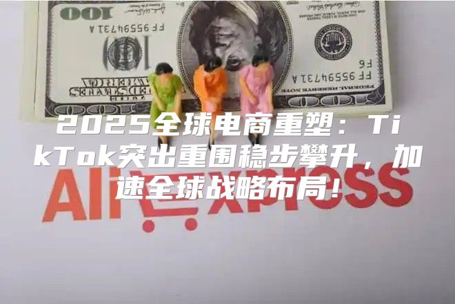 2025全球电商重塑：TikTok突出重围稳步攀升，加速全球战略布局！