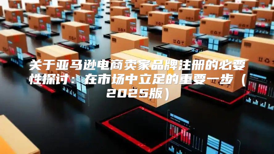 关于亚马逊电商卖家品牌注册的必要性探讨：在市场中立足的重要一步2025版