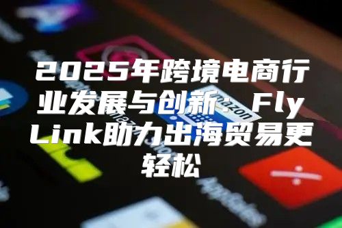 2025年跨境电商行业发展与创新：FlyLink助力出海贸易更轻松