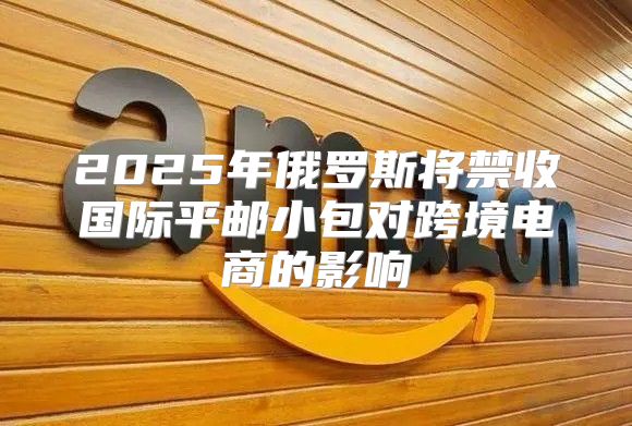 2025年俄罗斯将禁收国际平邮小包对跨境电商的影响