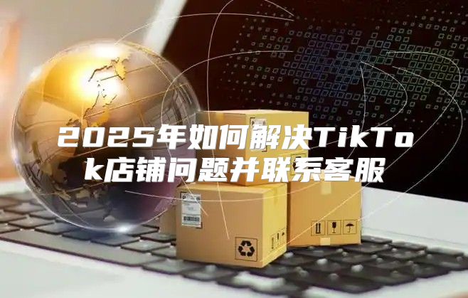 2025年如何解决TikTok店铺问题并联系客服
