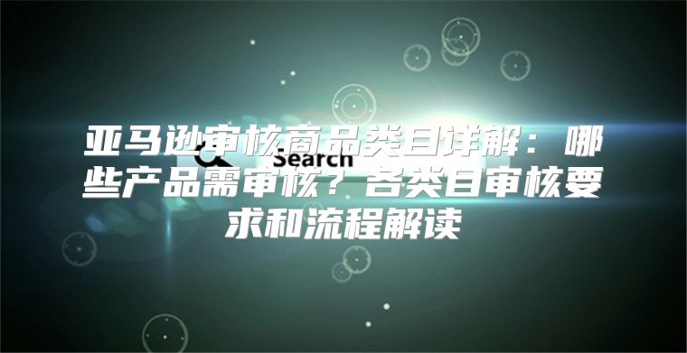 亚马逊审核商品类目详解：哪些产品需审核？各类目审核要求和流程解读