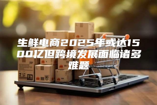 生鲜电商2025年或达1500亿但跨境发展面临诸多难题