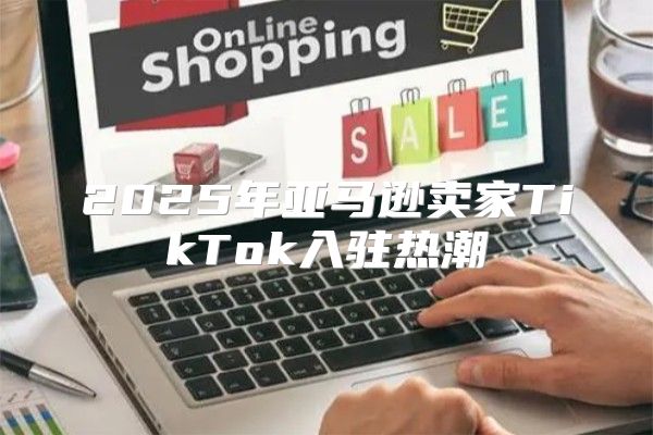 2025年亚马逊卖家TikTok入驻热潮