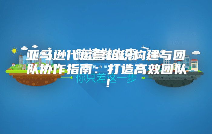 亚马逊代运营组织构建与团队协作指南：打造高效团队！