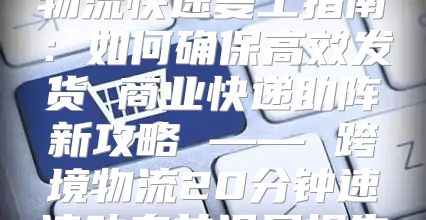 物流快速复工指南：如何确保高效发货 商业快递助阵新攻略 —— 跨境物流20分钟速读动态前沿展报告