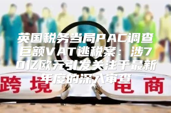 英国税务当局PAC调查巨额VAT逃税案：涉70亿欧元引发关注于最新年度的深入审查