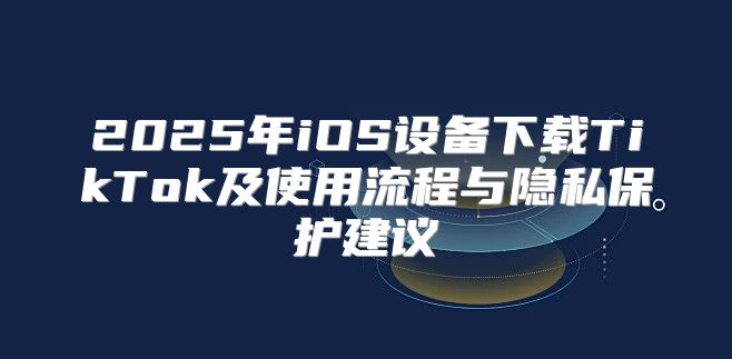 2025年iOS设备下载TikTok及使用流程与隐私保护建议