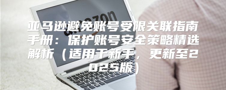 亚马逊避免账号受限关联指南手册：保护账号安全策略精选解析适用于新手，更新至2025版