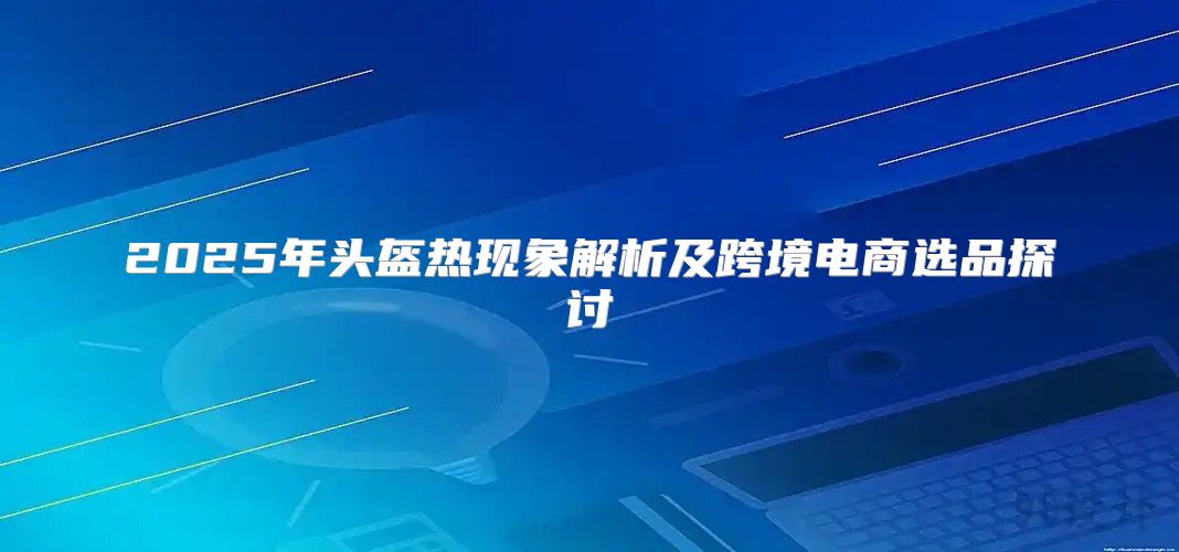 2025年头盔热现象解析及跨境电商选品探讨