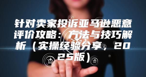 针对卖家投诉亚马逊恶意评价攻略：方法与技巧解析实操经验分享，2025版