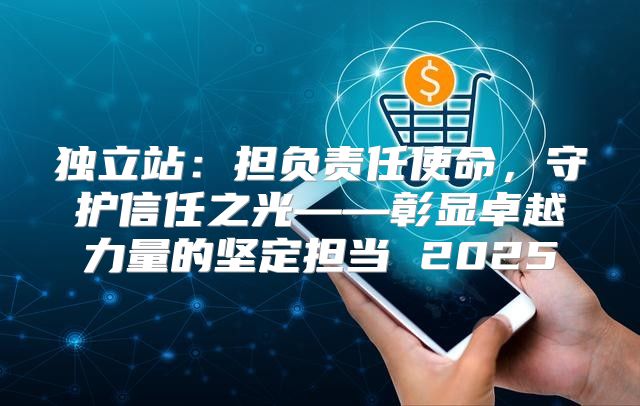 独立站：担负责任使命，守护信任之光——彰显卓越力量的坚定担当 2025