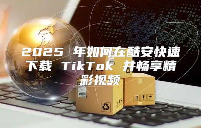 2025 年如何在酷安快速下载 TikTok 并畅享精彩视频