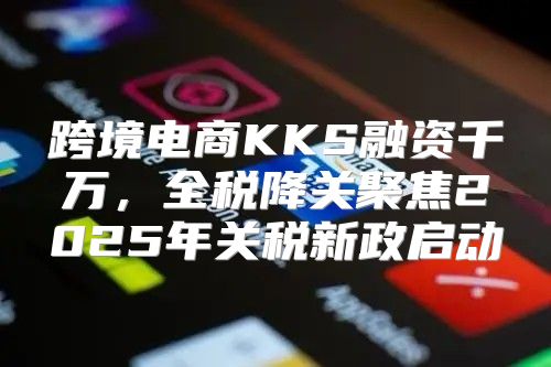 跨境电商KKS融资千万，全税降关聚焦2025年关税新政启动