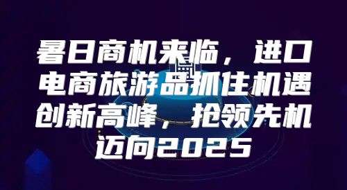 暑日商机来临，进口电商旅游品抓住机遇创新高峰，抢领先机迈向2025